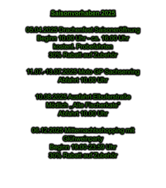 Saisonvorhaben 2025  05.04.2025 Drachenfest Saisonerffnung Beginn 10:00 Uhr - ca. 16:00 Uhr kostenl. Probefahrten 30% Rabatt auf Zubehr  11.07.-13.07.2025 Moto GP Sachsenring Abfahrt 10.00 Uhr  10.08.2025 Ausfahrt Elbuferstrae Mdlich ,,Alte Fischerkate Abfahrt 10.00 Uhr  06.12.2025 Mitternachtsshopping mit  Glhweinparty Beginn 19:00-23:59 Uhr 30% Rabatt auf Zubehr