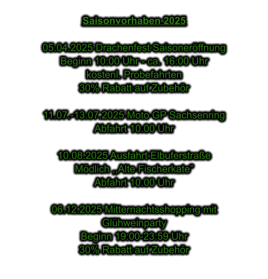 Saisonvorhaben 2025  05.04.2025 Drachenfest Saisonerffnung Beginn 10:00 Uhr - ca. 16:00 Uhr kostenl. Probefahrten 30% Rabatt auf Zubehr  11.07.-13.07.2025 Moto GP Sachsenring Abfahrt 10.00 Uhr  10.08.2025 Ausfahrt Elbuferstrae Mdlich ,,Alte Fischerkate Abfahrt 10.00 Uhr  06.12.2025 Mitternachtsshopping mit  Glhweinparty Beginn 19:00-23:59 Uhr 30% Rabatt auf Zubehr